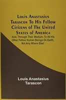 Louis Anastasius Tarascon Către concetățenii săi din Statele Unite ale Americii: Și, prin intermediul lor, către toți ceilalți semeni ai săi de pe E - Louis Anastasius Tarascon To His Fellow Citizens Of The United States Of America: And, Through Their Medium, To All His Other Fellow Human Beings On E