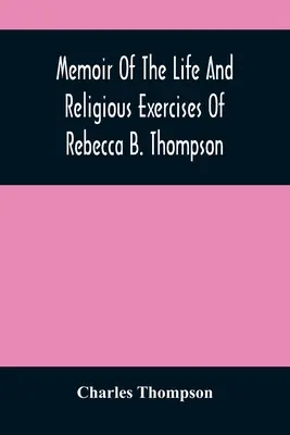 Memorii despre viața și exercițiile religioase ale Rebeccăi B. Thompson, ministru în Societatea Prietenilor - Memoir Of The Life And Religious Exercises Of Rebecca B. Thompson, A Minister In The Society Of Friends