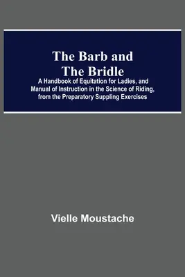 The Barb And The Bridle; A Handbook Of Equitation For Ladies, And Manual Of Instruction In The Science Of Riding, From the Preparatory Suppling Exerci - The Barb And The Bridle; A Handbook Of Equitation For Ladies, And Manual Of Instruction In The Science Of Riding, From The Preparatory Suppling Exerci