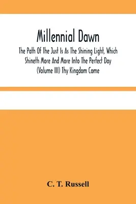 Millennial Dawn; The Path Of The Just Is As The Shining Light, Which Shineth More And More In The Perfect Day (Volume Iii) Thy Kingdom Come - Millennial Dawn; The Path Of The Just Is As The Shining Light, Which Shineth More And More Into The Perfect Day (Volume Iii) Thy Kingdom Come