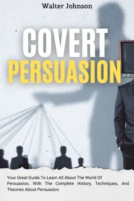 Covert Persuasion: Your Great Guide To Learn All About The World Of Persuasion, With The Complete History, Techniques, And Theories About