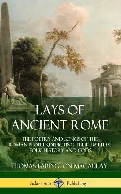 Lays of Ancient Rome: Poezia și cântecele popoarelor romane, descriindu-le bătăliile, istoria populară și zeii - Lays of Ancient Rome: The Poetry and Songs of the Roman Peoples, Depicting Their Battles, Folk History and Gods