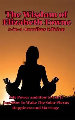 Înțelepciunea lui Elizabeth Towne: Puterea vieții și cum să o folosești, Doar cum să trezești plexul solar, Fericire și căsătorie - The Wisdom of Elizabeth Towne: Life Power and How to Use It, Just How to Wake the Solar Plexus, Happiness and Marriage