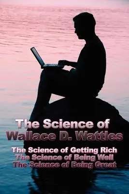Știința lui Wallace D. Wattles: Știința de a deveni bogat, Știința de a fi bine, Știința de a fi mare - The Science of Wallace D. Wattles: The Science of Getting Rich, The Science of Being Well, The Science of Being Great