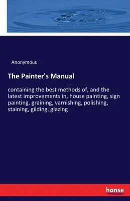 The Painter's Manual: conținând cele mai bune metode și cele mai recente îmbunătățiri în vopsirea caselor, a semnelor, graining, lăcuire, p - The Painter's Manual: containing the best methods of, and the latest improvements in, house painting, sign painting, graining, varnishing, p