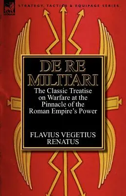 De Re Militari (Concerning Military Affairs): Tratatul clasic despre război la apogeul puterii Imperiului Roman - De Re Militari (Concerning Military Affairs): the Classic Treatise on Warfare at the Pinnacle of the Roman Empire's Power