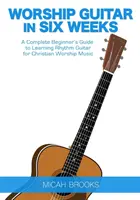 Worship Guitar În Șase Săptămâni: Un ghid complet pentru începători pentru a învăța chitara ritmică pentru muzica de închinare creștină - Worship Guitar In Six Weeks: A Complete Beginner's Guide to Learning Rhythm Guitar for Christian Worship Music