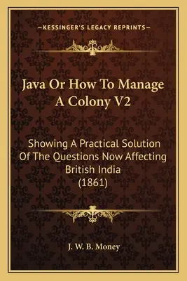 Java Or How To Manage A Colony V2: O soluție practică la problemele care afectează în prezent India britanică (1861) - Java Or How To Manage A Colony V2: Showing A Practical Solution Of The Questions Now Affecting British India (1861)