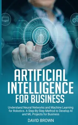 Inteligență artificială pentru afaceri: Înțelegerea rețelelor neuronale și a învățării automate pentru robotică. O metodă pas cu pas de a dezvolta AI și Ml Project - Artificial Intelligence for Business: Understand Neural Networks and Machine Learning for Robotics. A Step-By-Step Method to Develop AI and Ml Project