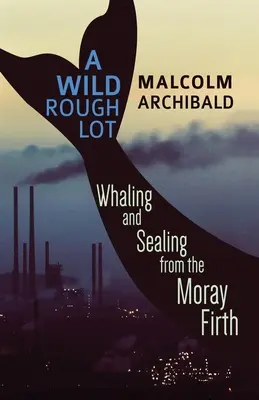 A Wild Rough Lot: Whaling and Sealing From The Moray Firth - A Wild Rough Lot: Whaling And Sealing From The Moray Firth