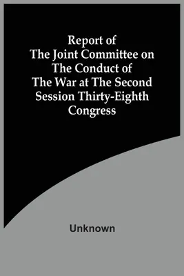 Raportul Comitetului mixt privind desfășurarea războiului la cea de-a doua sesiune a Congresului al treizeci și optulea - Report Of The Joint Committee On The Conduct Of The War At The Second Session Thirty-Eighth Congress