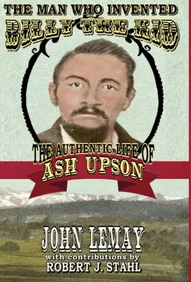The Man Who Invented Billy the Kid: Viața autentică a lui Ash Upson: Viața autentică a lui Ash Upson - The Man Who Invented Billy the Kid: The Authentic Life of Ash Upson: The Authentic Life of Ash Upson