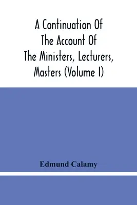 A Continuation Of The Account Of The Ministers, Lecturers, Masters And Fellows Of Colleges, And Schoolmasters, Who Were Ejected And Silenced After The