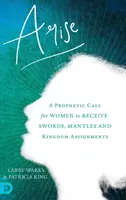 Ridicați-vă: Un apel profetic pentru ca femeile să primească săbii, mantale și misiuni în Împărăție - Arise: A Prophetic Call for Women to Receive Swords, Mantles and Kingdom Assignments