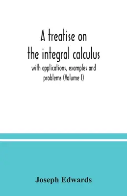 Un tratat despre calculul integral; cu aplicații, exemple și probleme (Volumul I) - A treatise on the integral calculus; with applications, examples and problems (Volume I)