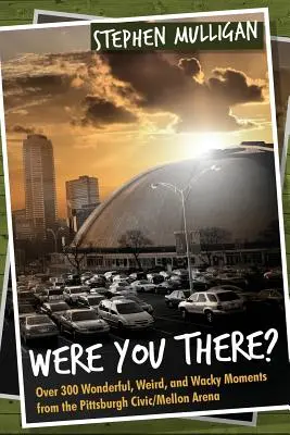 Ai fost acolo? Over 300 Wonderful, Weird, and Wacky Moments from the Pittsburgh Civic/Mellon Arena - Were You There?: Over 300 Wonderful, Weird, and Wacky Moments from the Pittsburgh Civic/Mellon Arena
