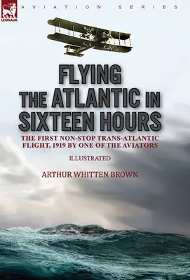 Zborul pe Atlantic în șaisprezece ore: primul zbor transatlantic fără escală, 1919, de unul dintre aviatori - Flying the Atlantic in Sixteen Hours: the First Non-Stop Trans-Atlantic Flight, 1919 by One of the Aviators