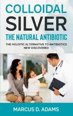 Argintul coloidal - Antibioticul natural: Alternativa holistică la antibiotice nou descoperită - Colloidal Silver - The Natural Antibiotic: The Holistic Alternative To Antibiotics New Discovered