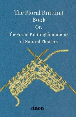 The Floral Knitting Book - Or, The Art of Knitting Imitations of Natural Flowers