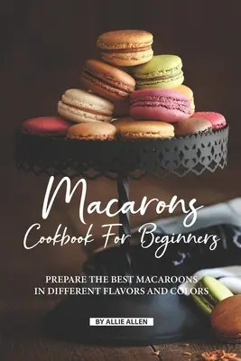 Carte de bucate cu macarons pentru începători: Prepară cele mai bune macarons în diferite arome și culori - Macarons Cookbook for Beginners: Prepare the Best Macaroons in Different Flavors and Colors