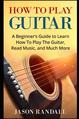 Cum să cânți la chitară: Ghidul unui începător pentru a învăța să cânte la chitară, să citească muzică și multe altele - How To Play Guitar: A Beginner's Guide to Learn How To Play The Guitar, Read Music, and Much More