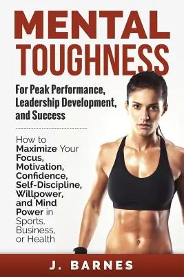 Mental Toughness for Peak Performance, Leadership Development, and Success: Cum să vă maximizați concentrarea, motivația, încrederea, autodisciplina, voința - Mental Toughness for Peak Performance, Leadership Development, and Success: How to Maximize Your Focus, Motivation, Confidence, Self-Discipline, Willp
