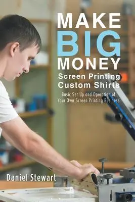 Make Big Money Screen Printing Custom Shirts: Configurarea și funcționarea de bază a propriei afaceri de serigrafie - Make Big Money Screen Printing Custom Shirts: Basic Set Up and Operation of Your Own Screen Printing Business