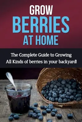 Cultivarea fructelor de pădure la domiciliu: Ghidul complet pentru cultivarea tuturor tipurilor de fructe de pădure în curtea din spate! - Grow Berries At Home: The complete guide to growing all kinds of berries in your backyard!
