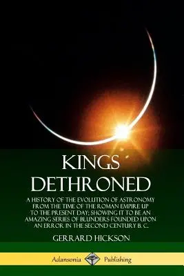 Kings Dethroned: O istorie a evoluției astronomiei din vremea Imperiului Roman până în zilele noastre; arătând că este o - Kings Dethroned: A History of the Evolution of Astronomy from the Time of the Roman Empire Up to the Present Day; Showing It to Be an A