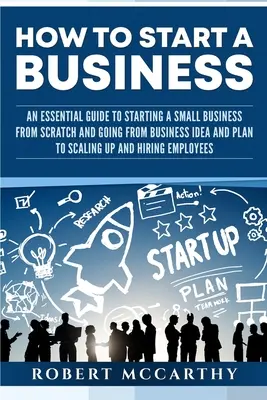 Cum să începi o afacere: Un ghid esențial pentru a începe o mică afacere de la zero și pentru a trece de la ideea și planul de afaceri la scalarea și H - How to Start a Business: An Essential Guide to Starting a Small Business from Scratch and Going from Business Idea and Plan to Scaling Up and H