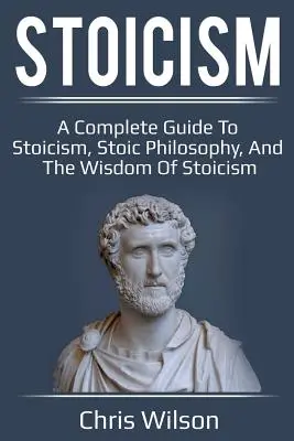 Stoicism: Un ghid complet pentru stoicism, filosofia stoică și înțelepciunea stoicismului - Stoicism: A Complete Guide to Stoicism, Stoic Philosophy, and the Wisdom of Stoicism