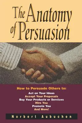 The Anatomy of Persuasion: Cum să-i convingeți pe alții să vă urmeze ideile, să vă accepte propunerile, să vă cumpere produsele sau serviciile, să vă angajeze, să vă promoveze - The Anatomy of Persuasion: How to Persuade Others to Act on Your Ideas, Accept Your Proposals, Buy Your Products or Services, Hire You, Promote Y