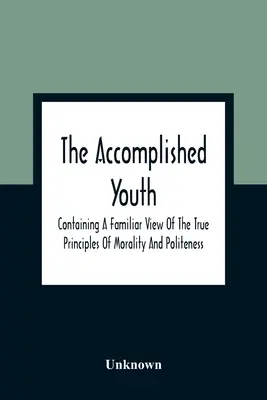 The Accomplished Youth: Containing A Familiar View Of The True Principles Of Morality And Politeness