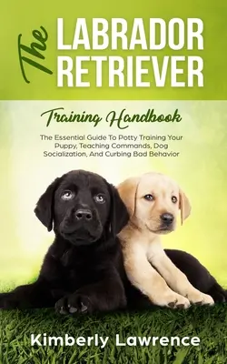 Manualul de dresaj Labrador Retriever: The Essential Guide For Potty Training Your Puppy, Teaching Commands, Dog Socialization, And Curbing Bad Beh - The Labrador Retriever Training Handbook: The Essential Guide For Potty Training Your Puppy, Teaching Commands, Dog Socialization, And Curbing Bad Beh