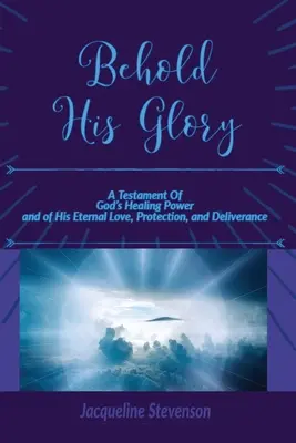 Priviți slava Lui! A Testament Of God's Healing Power, and of His Eternal Love, Protection, and Deliverance - Behold His Glory!: A Testament Of God's Healing Power, and of His Eternal Love, Protection, and Deliverance
