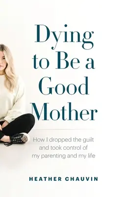 Murind pentru a fi o mamă bună: Cum am renunțat la vinovăție și am preluat controlul asupra educației mele parentale și asupra vieții mele - Dying To Be A Good Mother: How I Dropped the Guilt and Took Control of My Parenting and My Life