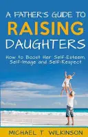 Ghidul unui tată pentru creșterea fiicelor: Cum să îi stimulați stima de sine, imaginea de sine și respectul de sine - A Father's Guide to Raising Daughters: How to Boost Her Self-Esteem, Self-Image and Self-Respect