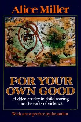 Pentru binele tău: Cruzimea ascunsă în educația copiilor și rădăcinile violenței (For Your Own Good: Hidden Cruelty in Child-Rearing and the Roots of Violence) - For Your Own Good: Hidden Cruelty in Child-Rearing and the Roots of Violence