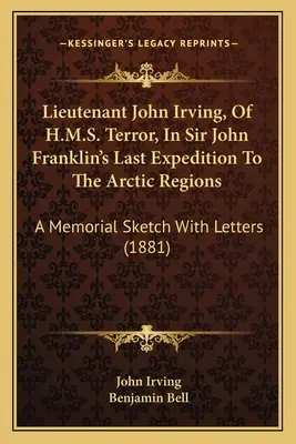Locotenentul John Irving, de pe H.M.S. Terror, în ultima expediție a lui Sir John Franklin în regiunile arctice: O schiță comemorativă cu scrisori - Lieutenant John Irving, Of H.M.S. Terror, In Sir John Franklin's Last Expedition To The Arctic Regions: A Memorial Sketch With Letters