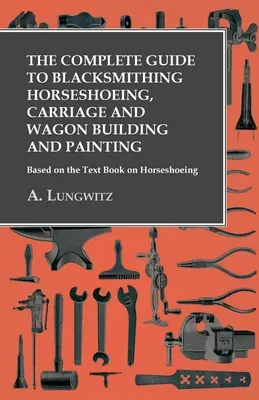 Ghidul complet de fierărie pentru potcovitul cailor, construcția și vopsirea trăsurilor și căruțelor - Bazat pe cartea Text Book on Horseshoeing - The Complete Guide to Blacksmithing Horseshoeing, Carriage and Wagon Building and Painting - Based on the Text Book on Horseshoeing