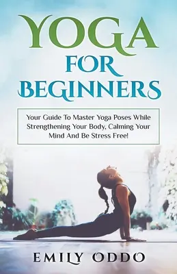 Yoga: Pentru începători: Your Guide To Master Yoga Poses While Strengthening Your Body, Calming Your Mind And Be Stress Free! - Yoga: For Beginners: Your Guide To Master Yoga Poses While Strengthening Your Body, Calming Your Mind And Be Stress Free!