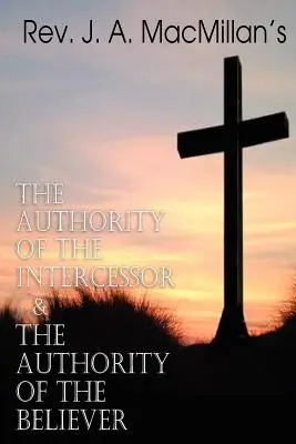 REV. J. A. MacMillan's The Authority of the Intercessor & the Authority of the Believer - REV. J. A. MacMillan's the Authority of the Intercessor & the Authority of the Believer