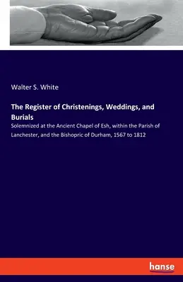 The Register of Christenings, Weddings, and Buriedals: Slujite la vechea capelă din Esh, în cadrul parohiei Lanchester și al episcopiei de Du - The Register of Christenings, Weddings, and Burials: Solemnized at the Ancient Chapel of Esh, within the Parish of Lanchester, and the Bishopric of Du