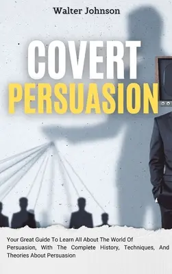 Covert Persuasion: Marele tău ghid pentru a afla totul despre lumea persuasiunii, cu istoria completă, tehnici și teorii despre - Covert Persuasion: Your Great Guide To Learn All About The World Of Persuasion, With The Complete History, Techniques, And Theories About