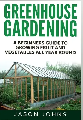 Grădinăritul în seră: Un ghid pentru începători pentru cultivarea fructelor și legumelor pe tot parcursul anului - Greenhouse Gardening: A Beginners Guide To Growing Fruit and Vegetables All Year Round