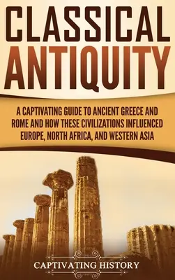 Antichitatea clasică: Un ghid captivant al Greciei și Romei antice și al modului în care aceste civilizații au influențat Europa, Africa de Nord și Apusul - Classical Antiquity: A Captivating Guide to Ancient Greece and Rome and How These Civilizations Influenced Europe, North Africa, and Wester