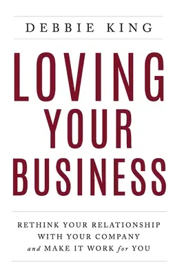 Loving Your Business: Regândește-ți relația cu compania ta și fă-o să funcționeze pentru tine - Loving Your Business: Rethink Your Relationship with Your Company and Make it Work for You