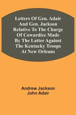 Letters Of Gen. Adair And Gen. Jackson Relative To The Charge Of Cowardice Made By The Latter Against The Kentucky Troops At New Orleans