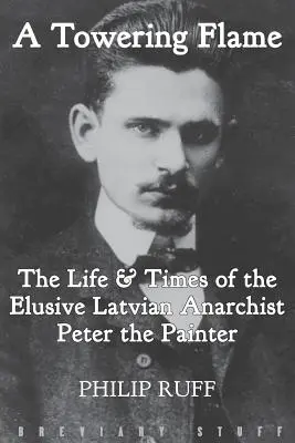 A Towering Flame: Viața și epoca evazivului anarhist leton Peter Pictorul (The Life & Times of the Elusive Latvian Anarchist Peter the Painter) - A Towering Flame: The Life & Times of the Elusive Latvian Anarchist Peter the Painter