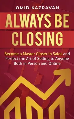 Always Be Closing: Become a master closer in sales and perfect the art of selling to anyone both in person and online